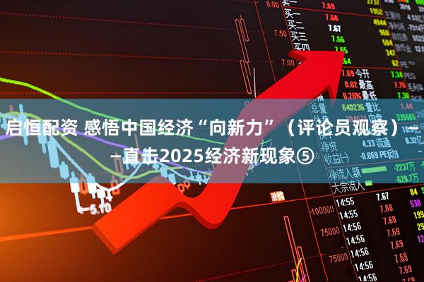 启恒配资 感悟中国经济“向新力”（评论员观察）——直击2025经济新现象⑤