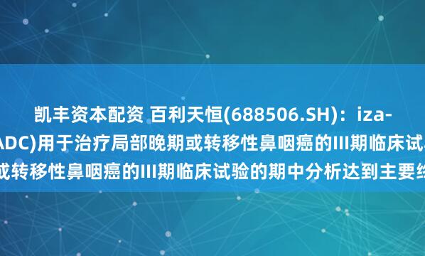 凯丰资本配资 百利天恒(688506.SH)：iza-bren(EGFR×HER3双抗ADC)用于治疗局部晚期或转移性鼻咽癌的III期临床试验的期中分析达到主要终点