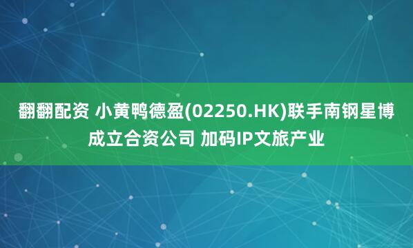 翻翻配资 小黄鸭德盈(02250.HK)联手南钢星博成立合资公司 加码IP文旅产业