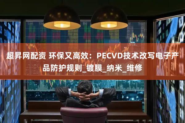 超昇网配资 环保又高效：PECVD技术改写电子产品防护规则_镀膜_纳米_维修