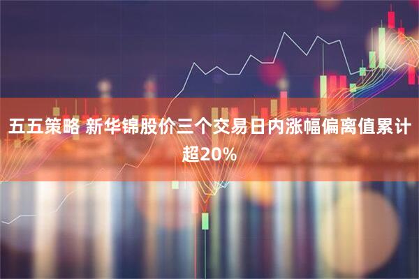 五五策略 新华锦股价三个交易日内涨幅偏离值累计超20%