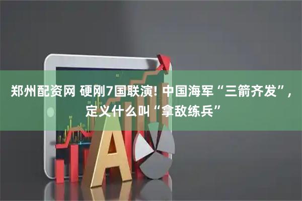 郑州配资网 硬刚7国联演! 中国海军“三箭齐发”, 定义什么叫“拿敌练兵”