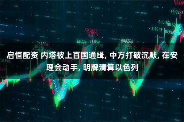 启恒配资 内塔被上百国通缉, 中方打破沉默, 在安理会动手, 明牌清算以色列
