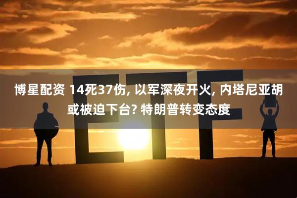 博星配资 14死37伤, 以军深夜开火, 内塔尼亚胡或被迫下台? 特朗普转变态度